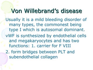 Von Willebrand’s disease Usually it is a mild bleeding disorder of many types, the commonest being type I which is autosomal dominant. vWF is synthesized by endothelial cells and megakaryocytes and has two functions: 1. carrier for F VIII  2. form bridges between PLT and subendothelial collagen 