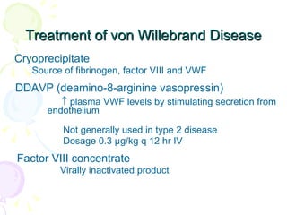 Treatment of von Willebrand Disease Cryoprecipitate  Source of fibrinogen, factor VIII and VWF  DDAVP (deamino-8-arginine vasopressin)     plasma VWF levels by stimulating secretion from  endothelium  Not generally used in type 2 disease  Dosage 0.3 µg/kg q 12 hr IV  Factor VIII concentrate  Virally inactivated product  