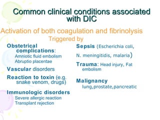 Common clinical conditions associated with DIC Sepsis   (Escherichia coli, N. meningitidis, malaria ) Trauma :  Head injury ,  Fat embolism Malignancy  lung,prostate,pancreatic Obstetrical complications : Amniotic fluid embolism Abruptio placentae Vascular  disorders Reaction to toxin  (e.g. snake venom, drugs) Immunologic disorders Severe allergic reaction Transplant rejection Activation of both coagulation and fibrinolysis Triggered by 