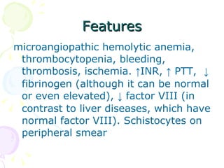 Features microangiopathic hemolytic anemia, thrombocytopenia, bleeding, thrombosis, ischemia.  ↑ INR,  ↑  PTT,  ↓  fibrinogen (although it can be normal or even elevated),  ↓  factor VIII (in contrast to liver diseases, which have normal factor VIII). Schistocytes on peripheral smear 