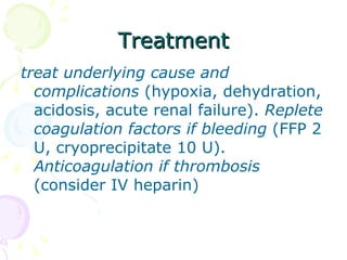 Treatment treat underlying cause and complications  (hypoxia, dehydration, acidosis, acute renal failure).  Replete coagulation factors if bleeding  (FFP 2 U, cryoprecipitate 10 U).  Anticoagulation if thrombosis  (consider IV heparin) 