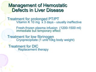 Management of Hemostatic Defects in Liver Disease Treatment for prolonged PT/PT  Vitamin K 10 mg  x 3 days - usually ineffective Fresh-frozen plasma infusion  (1200-1500 ml)  immediate but temporary effect Treatment for low fibrinogen  Cryoprecipitate (1 unit/10kg body weight) Treatment for DIC Replacement therapy 