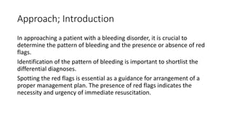 Approach; Introduction
In approaching a patient with a bleeding disorder, it is crucial to
determine the pattern of bleeding and the presence or absence of red
flags.
Identification of the pattern of bleeding is important to shortlist the
differential diagnoses.
Spotting the red flags is essential as a guidance for arrangement of a
proper management plan. The presence of red flags indicates the
necessity and urgency of immediate resuscitation.
 