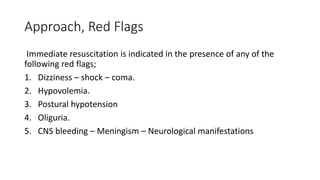 Approach, Red Flags
Immediate resuscitation is indicated in the presence of any of the
following red flags;
1. Dizziness – shock – coma.
2. Hypovolemia.
3. Postural hypotension
4. Oliguria.
5. CNS bleeding – Meningism – Neurological manifestations
 