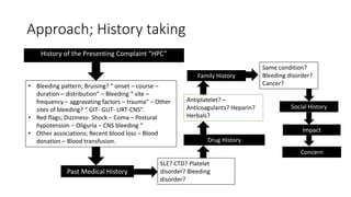 Approach; History taking
History of the Presenting Complaint “HPC”
• Bleeding pattern; Bruising? “ onset – course –
duration – distribution” – Bleeding “ site –
frequency – aggravating factors – trauma” – Other
sites of bleeding? “ GIT- GUT- URT-CNS”.
• Red flags; Dizziness- Shock – Coma – Postural
hypotension – Oliguria – CNS bleeding “
• Other associations; Recent blood loss – Blood
donation – Blood transfusion.
Past Medical History
SLE? CTD? Platelet
disorder? Bleeding
disorder?
Drug History
Antiplatelet? –
Anticoagulants? Heparin?
Herbals?
Family History
Same condition?
Bleeding disorder?
Cancer?
Social History
Impact
Concern
 