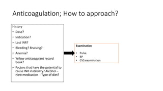 Anticoagulation; How to approach?
History
• Dose?
• Indication?
• Last INR?
• Bleeding? Bruising?
• Anemia?
• Yellow anticoagulant record
book?
• Factors that have the potential to
cause INR instability? Alcohol –
New medication - Type of diet?
Examination
• Pulse.
• BP
• CVS examination
 