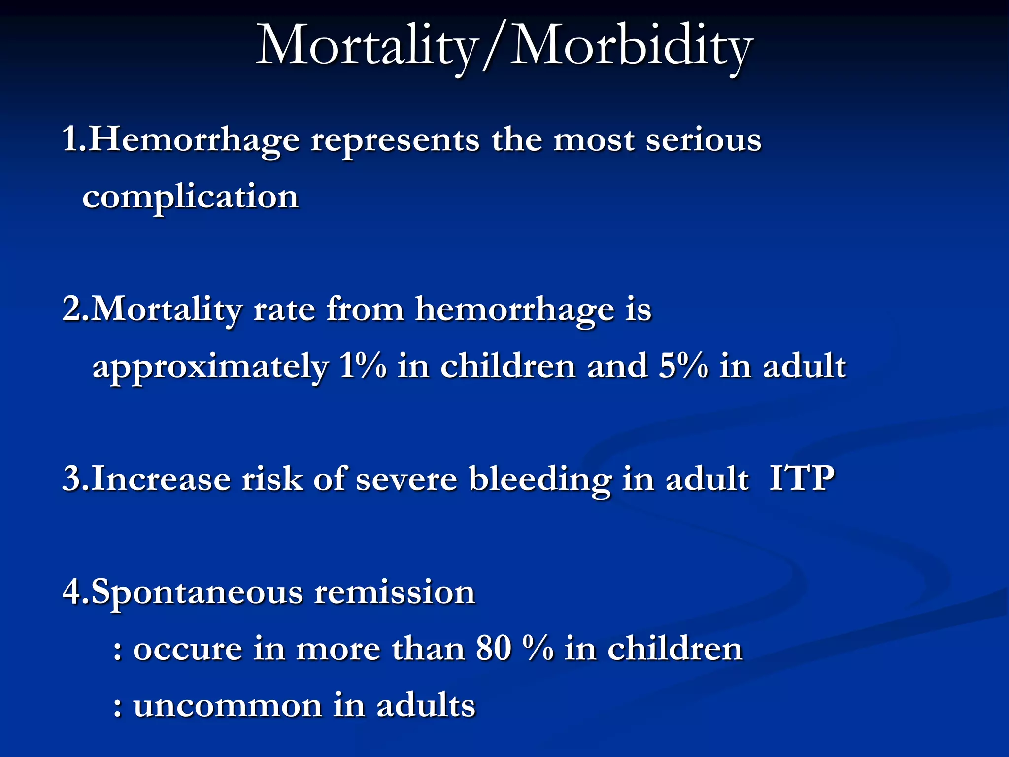 Mortality/Morbidity
1.Hemorrhage represents the most serious
complication
2.Mortality rate from hemorrhage is
approximately 1% in children and 5% in adult
3.Increase risk of severe bleeding in adult ITP
4.Spontaneous remission
: occure in more than 80 % in children
: uncommon in adults
 