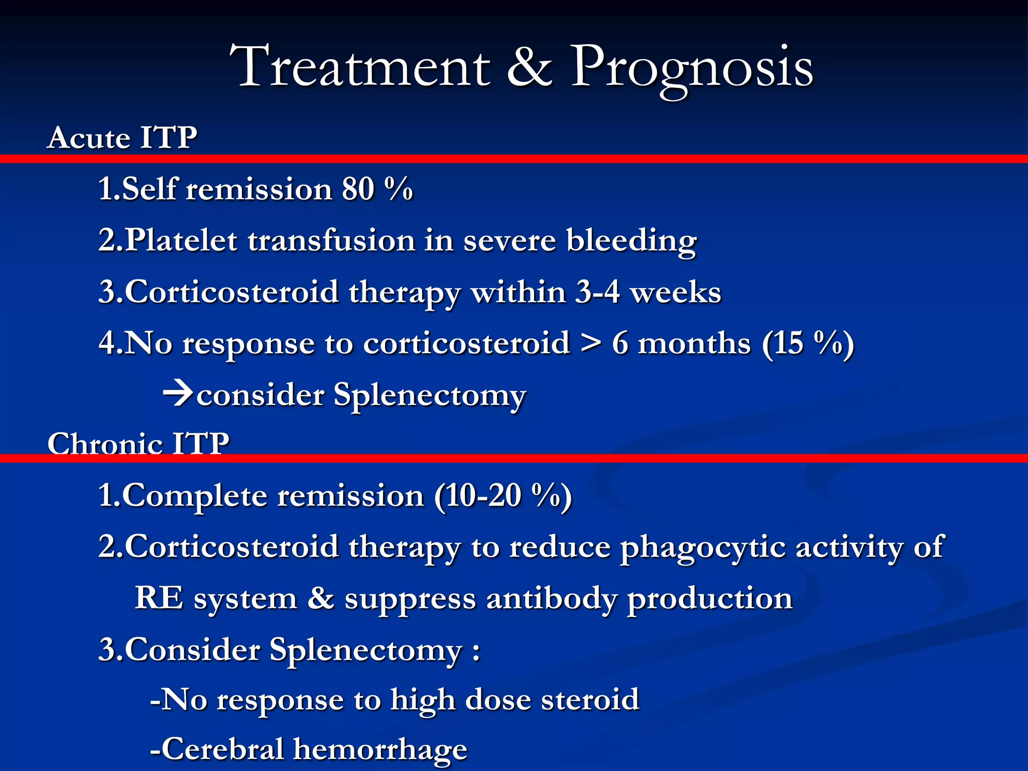 Treatment & Prognosis
Acute ITP
1.Self remission 80 %
2.Platelet transfusion in severe bleeding
3.Corticosteroid therapy within 3-4 weeks
4.No response to corticosteroid > 6 months (15 %)
consider Splenectomy
Chronic ITP
1.Complete remission (10-20 %)
2.Corticosteroid therapy to reduce phagocytic activity of
RE system & suppress antibody production
3.Consider Splenectomy :
-No response to high dose steroid
-Cerebral hemorrhage
 