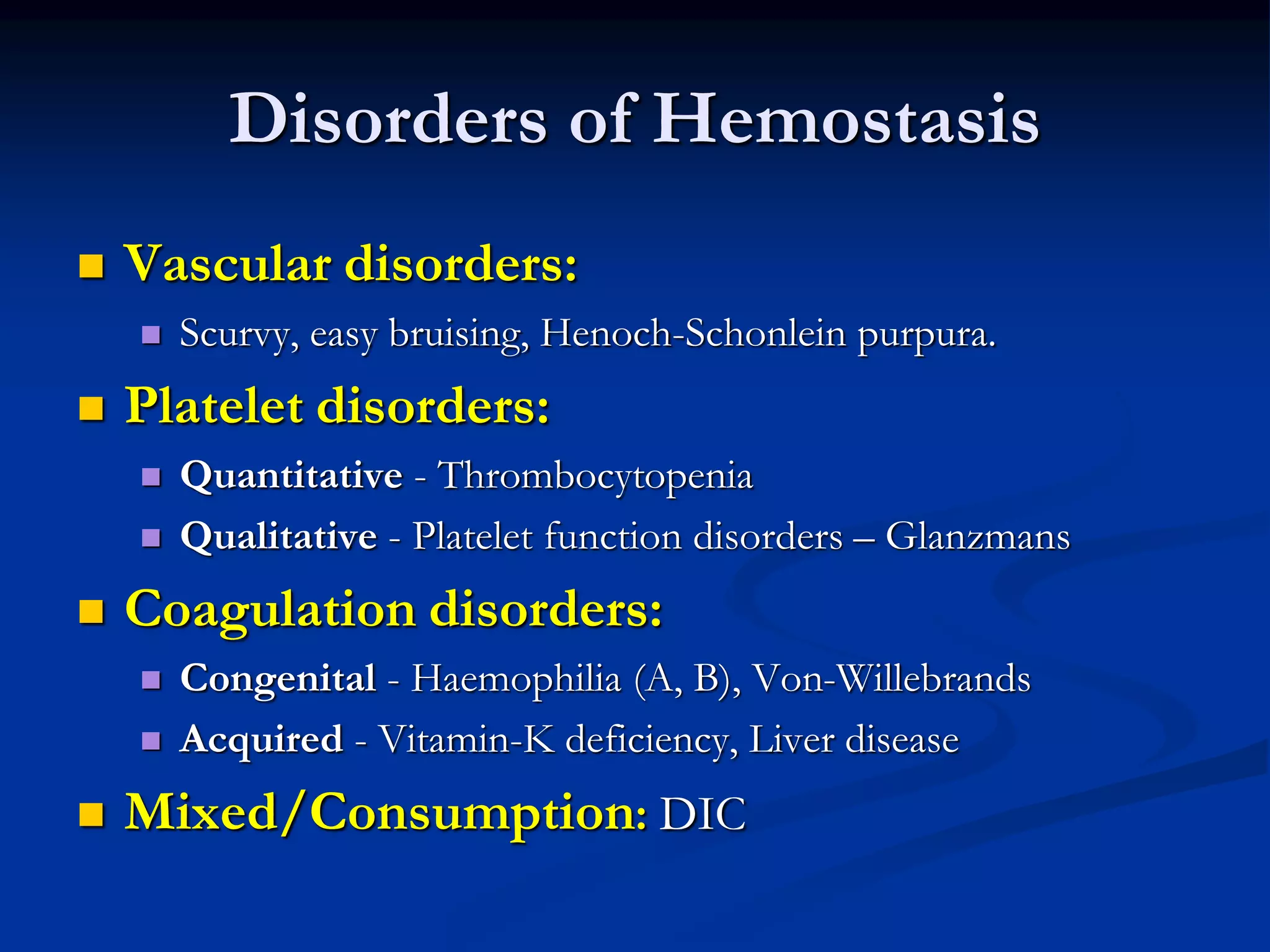 Disorders of Hemostasis
 Vascular disorders:
 Scurvy, easy bruising, Henoch-Schonlein purpura.
 Platelet disorders:
 Quantitative - Thrombocytopenia
 Qualitative - Platelet function disorders – Glanzmans
 Coagulation disorders:
 Congenital - Haemophilia (A, B), Von-Willebrands
 Acquired - Vitamin-K deficiency, Liver disease
 Mixed/Consumption: DIC
 