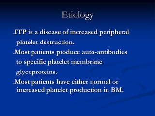 Etiology
.ITP is a disease of increased peripheral
platelet destruction.
.Most patients produce auto-antibodies
to specific platelet membrane
glycoproteins.
.Most patients have either normal or
increased platelet production in BM.
 