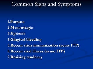Common Signs and Symptoms
1.Purpura
2.Menorrhagia
3.Epitaxis
4.Gingival bleeding
5.Recent virus immunization (acute ITP)
6.Recent viral illness (acute ITP)
7.Bruising tendency
 