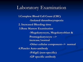 Laboratory Examination
1.Complete Blood Cell Count (CBC)
-Isolated thrombocytopenia
2. Increased Bleeding time
3.Bone Marrow Examination
-Megakaryocyte, Megakaryoblast &
Promegakaryocyte -->
increase/normal
-Other cellular component--> normal
4.Platelet Auto-antibody
-PAIgG (non-specific)
-GP specific antibody
 
