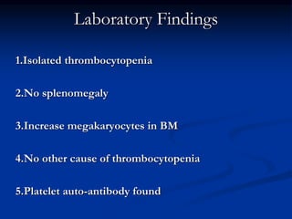 Laboratory Findings
1.Isolated thrombocytopenia
2.No splenomegaly
3.Increase megakaryocytes in BM
4.No other cause of thrombocytopenia
5.Platelet auto-antibody found
 