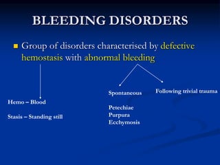 BLEEDING DISORDERS
 Group of disorders characterised by defective
hemostasis with abnormal bleeding
Hemo – Blood
Stasis – Standing still
Spontaneous
Petechiae
Purpura
Ecchymosis
Following trivial trauma
 
