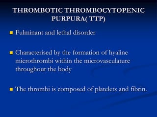 THROMBOTIC THROMBOCYTOPENIC
PURPURA( TTP)
 Fulminant and lethal disorder
 Characterised by the formation of hyaline
microthrombi within the microvasculature
throughout the body
 The thrombi is composed of platelets and fibrin.
 