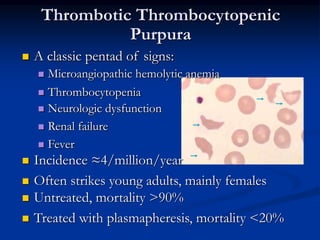 Thrombotic Thrombocytopenic
Purpura
 A classic pentad of signs:
 Microangiopathic hemolytic anemia
 Thrombocytopenia
 Neurologic dysfunction
 Renal failure
 Fever
 Untreated, mortality >90%
 Treated with plasmapheresis, mortality <20%
 Incidence ≈4/million/year
 Often strikes young adults, mainly females
 A classic pentad of signs:
 Microangiopathic hemolytic anemia
 Thrombocytopenia
 Neurologic dysfunction
 Renal failure
 Fever
 