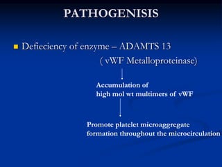 PATHOGENISIS
 Defieciency of enzyme – ADAMTS 13
( vWF Metalloproteinase)
Accumulation of
high mol wt multimers of vWF
Promote platelet microaggregate
formation throughout the microcirculation
 
