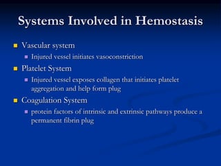 Systems Involved in Hemostasis
 Vascular system
 Injured vessel initiates vasoconstriction
 Platelet System
 Injured vessel exposes collagen that initiates platelet
aggregation and help form plug
 Coagulation System
 protein factors of intrinsic and extrinsic pathways produce a
permanent fibrin plug
 