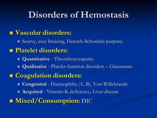 Disorders of Hemostasis
 Vascular disorders:
 Scurvy, easy bruising, Henoch-Schonlein purpura.
 Platelet disorders:
 Quantitative - Thrombocytopenia
 Qualitative - Platelet function disorders – Glanzmans
 Coagulation disorders:
 Congenital - Haemophilia (A, B), Von-Willebrands
 Acquired - Vitamin-K deficiency, Liver disease
 Mixed/Consumption: DIC
 