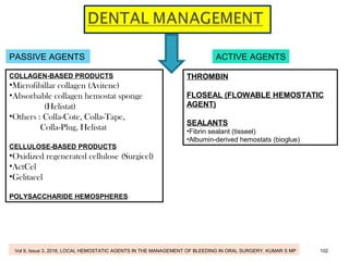 PASSIVE AGENTS ACTIVE AGENTS
COLLAGEN-BASED PRODUCTS
•Microfibillar collagen (Avitene)
•Absorbable collagen hemostat sponge
(Helistat)
•Others : Colla-Cote, Colla-Tape,
Colla-Plug, Helistat
CELLULOSE-BASED PRODUCTS
•Oxidized regenerated cellulose (Surgicel)
•ActCel
•Gelitacel
POLYSACCHARIDE HEMOSPHERES
THROMBIN
FLOSEAL (FLOWABLE HEMOSTATIC
AGENT)
SEALANTS
•Fibrin sealant (tisseel)
•Albumin-derived hemostats (bioglue)
Vol 9, Issue 3, 2016, LOCAL HEMOSTATIC AGENTS IN THE MANAGEMENT OF BLEEDING IN ORAL SURGERY, KUMAR S MP 102
 