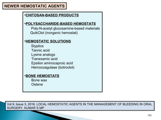 103
NEWER HEMOSTATIC AGENTS
•CHITOSAN-BASED PRODUCTS
•POLYSACCHARIDE-BASED HEMOSTATS
Poly-N-acetyl glucosamine-based materials
QuikClot (inorganic hemostat)
•HEMOSTATIC SOLUTIONS
Styptics
Tannic acid
Lysine analogs
Tranexamic acid
Epsilon aminocaproic acid
Hemocoagulase (botroclot)
•BONE HEMOSTATS
Bone wax
Ostene
Vol 9, Issue 3, 2016, LOCAL HEMOSTATIC AGENTS IN THE MANAGEMENT OF BLEEDING IN ORAL
SURGERY, KUMAR S MP
 