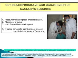 107
1. Pressure Pack using local anesthetic agent.
2. Placement of suture
3. Use of topical hemostatic agents
4. If topical hemostatic agents are not present:
Use, Boiled tea leaves – Tannic acid.
Vol 9, Issue 3, 2016, LOCAL HEMOSTATIC AGENTS IN THE MANAGEMENT OF BLEEDING IN ORAL SURGERY, KUMAR S MP
Hemostatic, antibacterial biopolymers from Acacia arabica (Lam.) Willd and Moringa oleifera (Lam.) as potential wound
dressing materials.Monica B Parwani L, Sharma V, Ganguli J, Bhatnagar,A, Oct 2013, NISCAIR-CSIR, 804-810
 