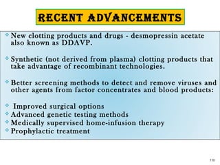  New clotting products and drugs - desmopressin acetate
also known as DDAVP.
 Synthetic (not derived from plasma) clotting products that
take advantage of recombinant technologies.
 Better screening methods to detect and remove viruses and
other agents from factor concentrates and blood products:
 Improved surgical options
 Advanced genetic testing methods
 Medically supervised home-infusion therapy
 Prophylactic treatment
110
RECENT ADVANCEMENTS
 