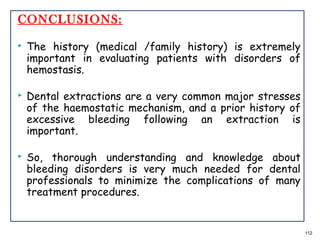 CONCLUSIONS:
 The history (medical /family history) is extremely
important in evaluating patients with disorders of
hemostasis.
 Dental extractions are a very common major stresses
of the haemostatic mechanism, and a prior history of
excessive bleeding following an extraction is
important.
 So, thorough understanding and knowledge about
bleeding disorders is very much needed for dental
professionals to minimize the complications of many
treatment procedures.
112
 