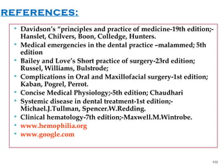  Davidson’s “principles and practice of medicine-19th edition;-
Hanslet, Chilvers, Boon, Colledge, Hunters.
 Medical emergencies in the dental practice –malammed; 5th
edition
 Bailey and Love’s Short practice of surgery-23rd edition;
Russel, Williams, Bulstrode;
 Complications in Oral and Maxillofacial surgery-1st edition;
Kaban, Pogrel, Perrot.
 Concise Medical Physiology;-5th edition; Chaudhari
 Systemic disease in dental treatment-1st edition;-
Michael.J.Tullman, Spencer.W.Redding.
 Clinical hematology-7th edition;-Maxwell.M.Wintrobe.
 www.hemophilia.org
 www.google.com
113
REFERENCES:
 
