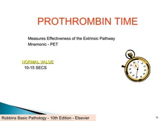 PROTHROMBIN TIME
Measures Effectiveness of the Extrinsic PathwayMeasures Effectiveness of the Extrinsic Pathway
Mnemonic - PETMnemonic - PET
NORMAL VALUENORMAL VALUE
10-15 SECS10-15 SECS
16Robbins Basic Pathology - 10th Edition - Elsevier
 