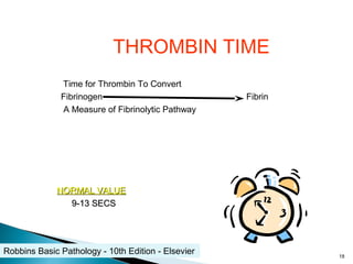 THROMBIN TIME
Time for Thrombin To Convert
Fibrinogen Fibrin
A Measure of Fibrinolytic Pathway
NORMAL VALUENORMAL VALUE
9-13 SECS9-13 SECS
18
Robbins Basic Pathology - 10th Edition - Elsevier
 