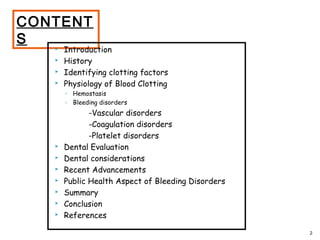 CONTENT
S
 Introduction
 History
 Identifying clotting factors
 Physiology of Blood Clotting
◦ Hemostasis
◦ Bleeding disorders
-Vascular disorders
-Coagulation disorders
-Platelet disorders
 Dental Evaluation
 Dental considerations
 Recent Advancements
 Public Health Aspect of Bleeding Disorders
 Summary
 Conclusion
 References
2
 