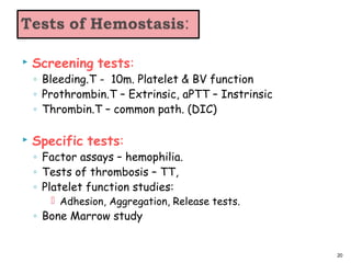  Screening tests:
◦ Bleeding.T - 10m. Platelet & BV function
◦ Prothrombin.T – Extrinsic, aPTT – Instrinsic
◦ Thrombin.T – common path. (DIC)
 Specific tests:
◦ Factor assays – hemophilia.
◦ Tests of thrombosis – TT,
◦ Platelet function studies:
 Adhesion, Aggregation, Release tests.
◦ Bone Marrow study
20
 