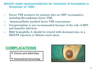MASAC made recommendations for treatment of hemophilia in
November of 1999.
1. Factor VIII products for patients who are HIV seronegative,
including Recombinant factor VIII,
2. Immunoaffinity purified factor VIII concentrates
3. Cryoprecipitate is not recommended because of the risk of HIV
and hepatitis infection.
4. Mild hemophilia A should be treated with desmopressin, in a
DDAVP injection or Stimate nasal spray.
32
 Chronic joint deformities
 Intracerebral hemorrhage
COMPLICATIONS
 