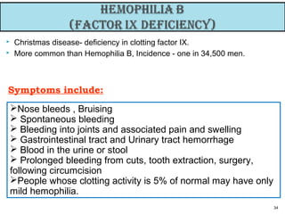  Christmas disease- deficiency in clotting factor IX.
 More common than Hemophilia B, Incidence - one in 34,500 men.
34
Symptoms include:
Nose bleeds , Bruising
 Spontaneous bleeding
 Bleeding into joints and associated pain and swelling
 Gastrointestinal tract and Urinary tract hemorrhage
 Blood in the urine or stool
 Prolonged bleeding from cuts, tooth extraction, surgery,
following circumcision
People whose clotting activity is 5% of normal may have only
mild hemophilia.
 