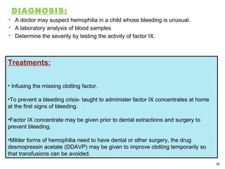 DIAGNOSIS:
 A doctor may suspect hemophilia in a child whose bleeding is unusual.
 A laboratory analysis of blood samples
 Determine the severity by testing the activity of factor IX.
36
Treatments:
• Infusing the missing clotting factor.
•To prevent a bleeding crisis- taught to administer factor IX concentrates at home
at the first signs of bleeding.
•Factor IX concentrate may be given prior to dental extractions and surgery to
prevent bleeding.
•Milder forms of hemophilia need to have dental or other surgery, the drug
desmopressin acetate (DDAVP) may be given to improve clotting temporarily so
that transfusions can be avoided.
 