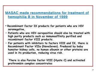 MASAC made recommendations for treatment of
hemophilia B in November of 1999
• Recombinant factor IX products for patients who are HIV
seronegative,
• Patients who are HIV-seropositive should also be treated with
high purity products such as immunoaffinity purified and
recombinant factor VIII products.
• For patients with inhibitors to factors VIII and IX, there is
Recombinant Factor VIIa (NovoSeven). Produced by baby
hamster kidney cells, no human albumin or other proteins are
used in its production, reducing virus risk.
There is also Porcine factor VIII (Hyate C) and activated
prothrombin complex concentrates
37
 