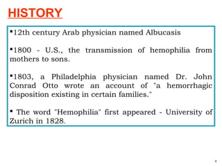 12th century Arab physician named Albucasis
1800 - U.S., the transmission of hemophilia from
mothers to sons.
1803, a Philadelphia physician named Dr. John
Conrad Otto wrote an account of "a hemorrhagic
disposition existing in certain families."
 The word "Hemophilia" first appeared - University of
Zurich in 1828.
4
HISTORY
 