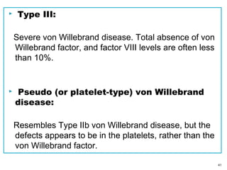  Type III:
Severe von Willebrand disease. Total absence of von
Willebrand factor, and factor VIII levels are often less
than 10%.
 Pseudo (or platelet-type) von Willebrand
disease:
Resembles Type IIb von Willebrand disease, but the
defects appears to be in the platelets, rather than the
von Willebrand factor.
41
 