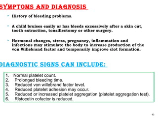  History of bleeding problems.
 A child bruises easily or has bleeds excessively after a skin cut,
tooth extraction, tonsillectomy or other surgery.
 Hormonal changes, stress, pregnancy, inflammation and
infections may stimulate the body to increase production of the
von Willebrand factor and temporarily improve clot formation.
43
SymptomS and diagnoSiS
1. Normal platelet count.
2. Prolonged bleeding time.
3. Reduced von willebrand factor level.
4. Reduced platelet adhesion may occur.
5. Reduced or increased platelet aggregation (platelet aggregation test).
6. Ristocetin cofactor is reduced.
diagnoStic SignS can include:
 