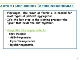  Fibrinogen, also known as factor I, is needed for
most types of platelet aggregation.
 It's the last step in the clotting process—the
"glue" that holds the clot together.
 Congenital Fibrinogen defects:
They include:
• Afibrinogenemia
• Hypofibrinogenemia
• Dysfibrinogenemia
45
Factor I Deficiency (Afibrinogenemia)
 