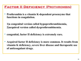 Factor II Deficiency (Prothrombin)
 Prothrombin is a vitamin K-dependent proenzyme that
functions in coagulation.
1)a congenital version called hypoprothrombinemia,
2)acquired version called dysprothrombinemia.
 congenital, factor II deficiency is extremely rare.
 Acquired factor II deficiency is more common. It results from
vitamin K deficiency, severe liver disease and therapeutic use
of anticoagulant drugs.
49
 