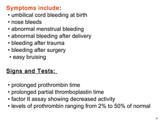 Symptoms include:
• umbilical cord bleeding at birth
• nose bleeds
• abnormal menstrual bleeding
• abnormal bleeding after delivery
• bleeding after trauma
• bleeding after surgery
• easy bruising
Signs and Tests:
• prolonged prothrombin time
• prolonged partial thromboplastin time
• factor II assay showing decreased activity
• levels of prothrombin ranging from 2% to 50% of normal
51
 