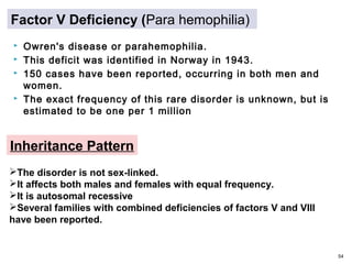  Owren's disease or parahemophilia.
 This deficit was identified in Norway in 1943.
 150 cases have been reported, occurring in both men and
women.
 The exact frequency of this rare disorder is unknown, but is
estimated to be one per 1 million
54
Factor V Deficiency (Para hemophilia)
The disorder is not sex-linked.
It affects both males and females with equal frequency.
It is autosomal recessive
Several families with combined deficiencies of factors V and VIII
have been reported.
Inheritance Pattern
 