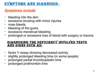 SymptomS and diagnoSiS :
Symptoms include:
 bleeding into the skin
 excessive bruising with minor injuries
 nose bleeds
 bleeding of the gums
 excessive menstrual bleeding
 prolonged or excessive loss of blood with surgery or trauma
diagnoSing tHe deficiency involveS teStS
and SignS SucH aS:
 factor V assay showing decreased activity
 slightly prolonged bleeding time (in some people)
 prolonged partial thromboplastin time
 prolonged prothrombin time
55
 