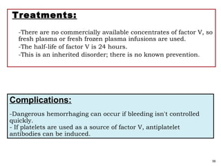 Treatments:
-There are no commercially available concentrates of factor V, so
fresh plasma or fresh frozen plasma infusions are used.
-The half-life of factor V is 24 hours.
-This is an inherited disorder; there is no known prevention.
56
Complications:
-Dangerous hemorrhaging can occur if bleeding isn't controlled
quickly.
- If platelets are used as a source of factor V, antiplatelet
antibodies can be induced.
 