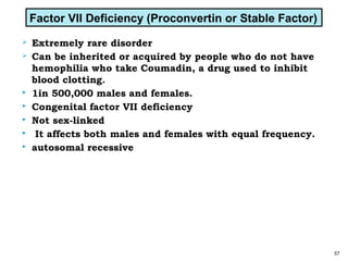  Extremely rare disorder
 Can be inherited or acquired by people who do not have
hemophilia who take Coumadin, a drug used to inhibit
blood clotting.
 1in 500,000 males and females.
 Congenital factor VII deficiency
 Not sex-linked
 It affects both males and females with equal frequency.
 autosomal recessive
57
Factor VII Deficiency (Proconvertin or Stable Factor)
 