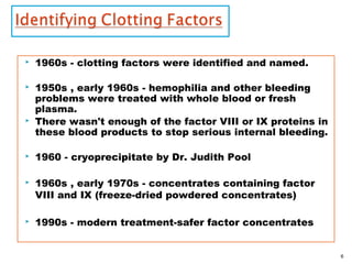  1960s - clotting factors were identified and named.
 1950s , early 1960s - hemophilia and other bleeding
problems were treated with whole blood or fresh
plasma.
 There wasn't enough of the factor VIII or IX proteins in
these blood products to stop serious internal bleeding.
 1960 - cryoprecipitate by Dr. Judith Pool
 1960s , early 1970s - concentrates containing factor
VIII and IX (freeze-dried powdered concentrates)
 1990s - modern treatment-safer factor concentrates
6
 