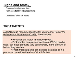 Signs and tests:
Prolonged prothrombin time
Normal partial thromboplastin time
Decreased factor VII assay
60
MASAC made recommendations for treatment of Factor VII
deficiency in November of 1999. They include:
• Recombinant factor VIIa (NovoSeven).
• Prothrombin complex concentrates (PCCs) can be
used, but these products vary considerably in the amount of
factors they contain.
• Fresh frozen plasma can be used as along as it is
processed to reduce the risk of viral infection.
TREATMENTS
 