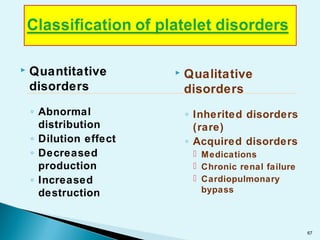  Quantitative
disorders
◦ Abnormal
distribution
◦ Dilution effect
◦ Decreased
production
◦ Increased
destruction
 Qualitative
disorders
◦ Inherited disorders
(rare)
◦ Acquired disorders
 Medications
 Chronic renal failure
 Cardiopulmonary
bypass
67
 